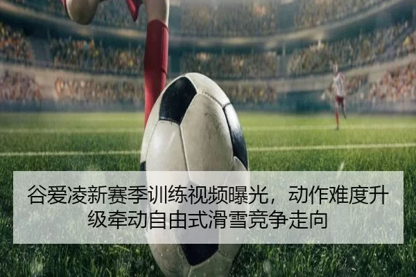 谷爱凌新赛季训练视频曝光，动作难度升级牵动自由式滑雪竞争走向